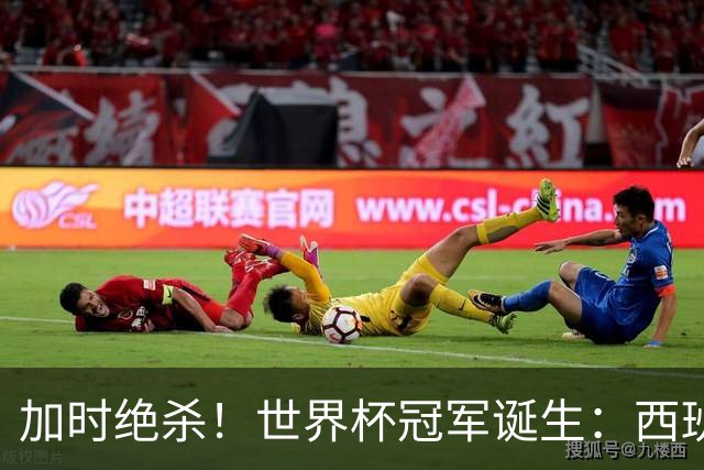 加时绝杀！世界杯冠军诞生：西班牙第2冠 16年轮回 举国沸腾
