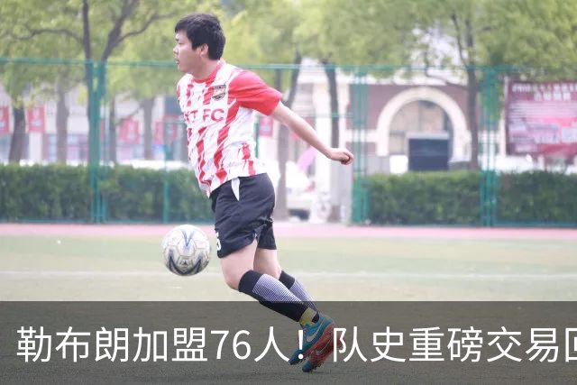 勒布朗加盟76人！队史重磅交易回顾：从张伯伦到詹姆斯