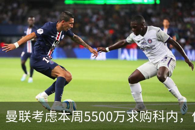 曼联考虑本周5500万求购科内，但尚未接洽罗马！新帝星具体伤情曝光