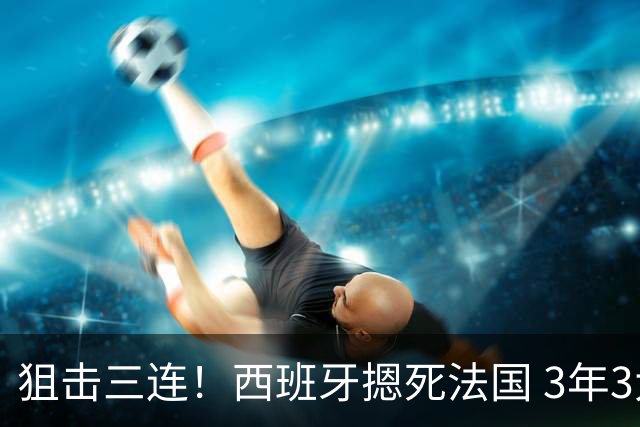 狙击三连！西班牙摁死法国 3年3大赛过不去的半决赛